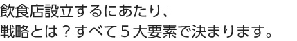 飲食店設立するにあたり、戦略とは？ すべて５大要素で決まります。